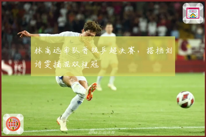 林高远率队晋级乒超决赛,搭档刘诗雯摘混双桂冠