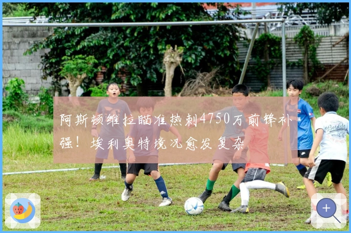 阿斯顿维拉瞄准热刺4750万前锋补强！埃利奥特境况愈发复杂