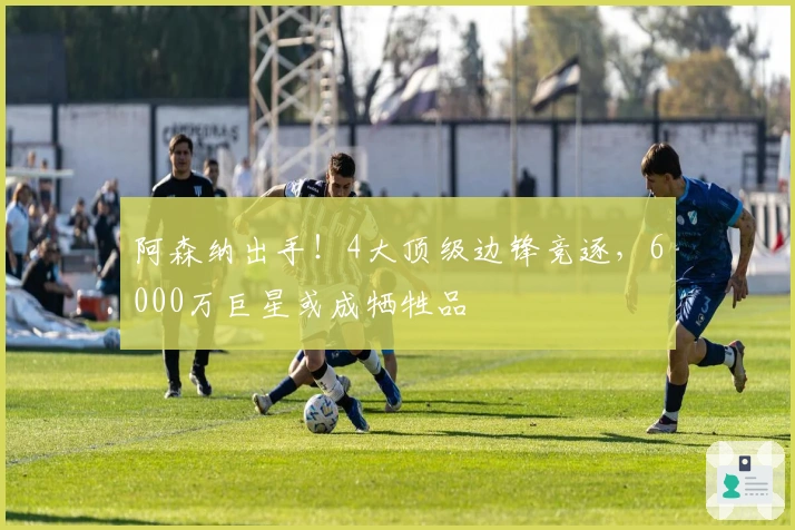 阿森纳出手！4大顶级边锋竞逐，6000万巨星或成牺牲品