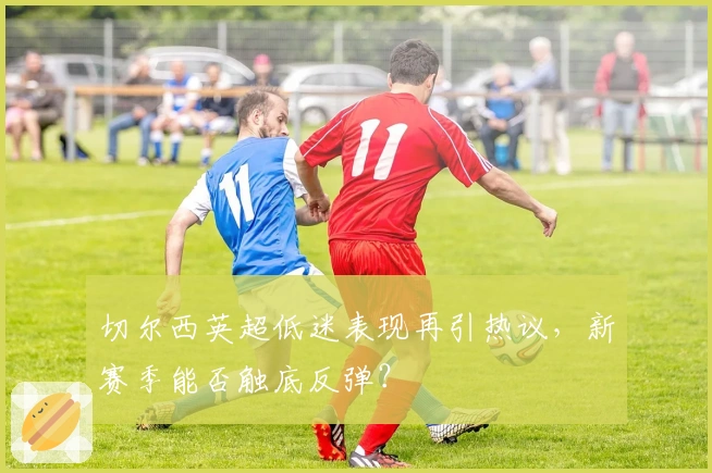 切尔西英超低迷表现再引热议，新赛季能否触底反弹？