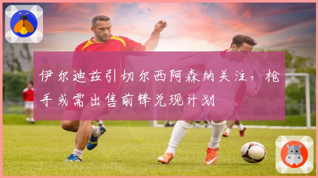 伊尔迪兹引切尔西阿森纳关注，枪手或需出售前锋兑现计划