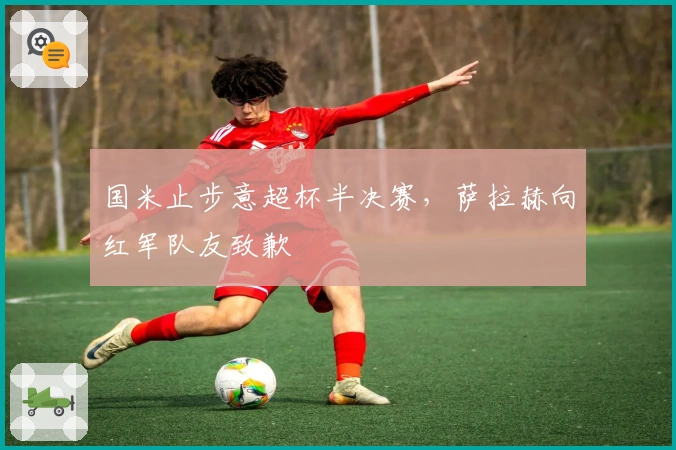 国米止步意超杯半决赛，萨拉赫向红军队友致歉