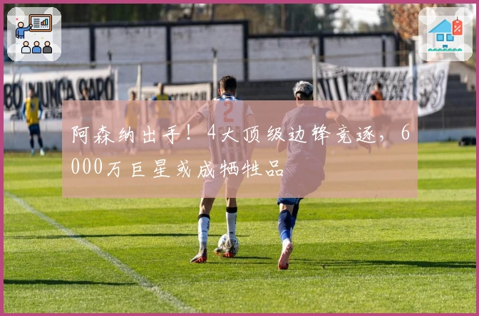 阿森纳出手！4大顶级边锋竞逐，6000万巨星或成牺牲品