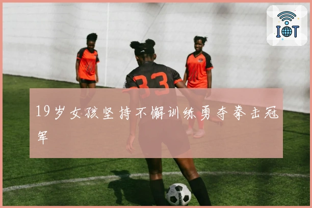 19岁女孩坚持不懈训练勇夺拳击冠军