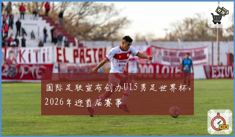 国际足联宣布创办U15男足世界杯，2026年迎首届赛事