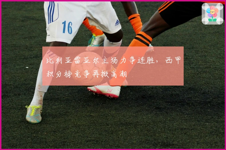 比利亚雷亚尔主场力争连胜，西甲积分榜竞争再掀高潮