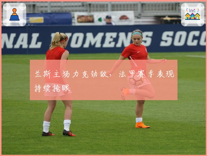 兰斯主场力克劲敌，法甲赛季表现持续抢眼