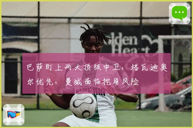 巴萨盯上两大顶级中卫，格瓦迪奥尔优先，曼城面临挖角风险